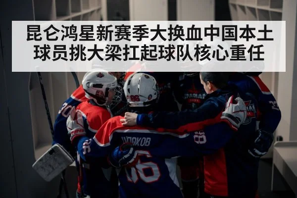 昆仑鸿星新赛季大换血中国本土球员挑大梁扛起球队核心重任