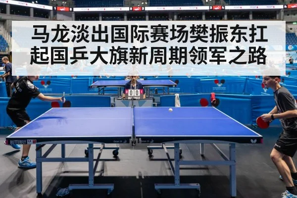马龙淡出国际赛场樊振东扛起国乒大旗新周期领军之路
