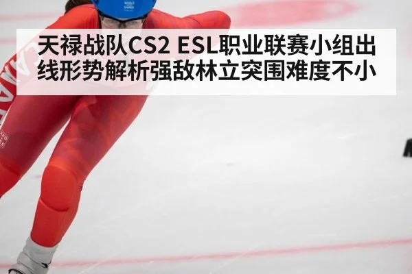 天禄战队CS2 ESL职业联赛小组出线形势解析强敌林立突围难度不小