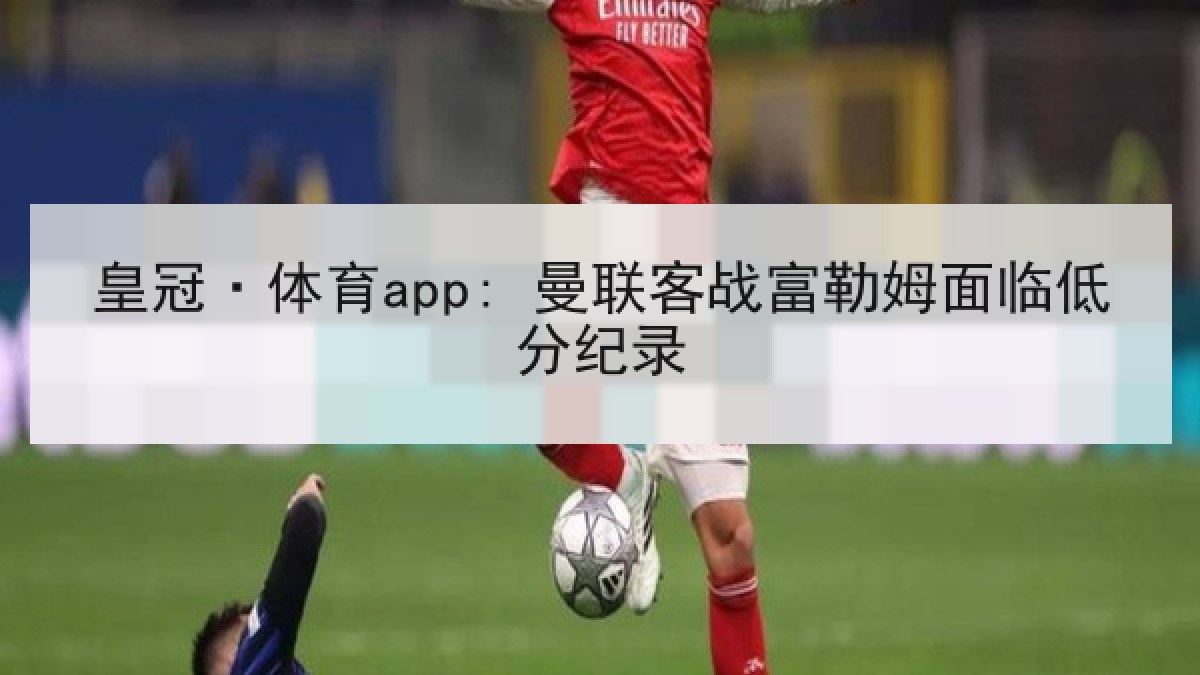 皇冠·体育app: 曼联客战富勒姆面临低分纪录 皇冠·体育app: 曼联客战富勒姆面临低分纪录